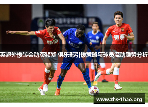 英超外援转会动态频繁 俱乐部引援策略与球员流动趋势分析