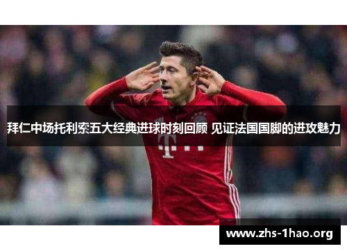 拜仁中场托利索五大经典进球时刻回顾 见证法国国脚的进攻魅力