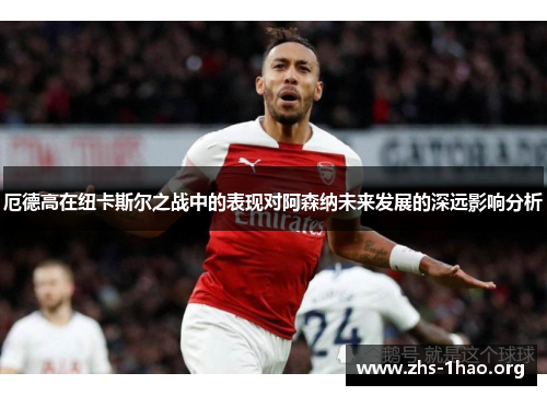 厄德高在纽卡斯尔之战中的表现对阿森纳未来发展的深远影响分析