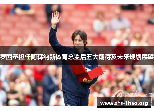 罗西基担任阿森纳新体育总监后五大期待及未来规划展望