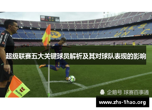 超级联赛五大关键球员解析及其对球队表现的影响