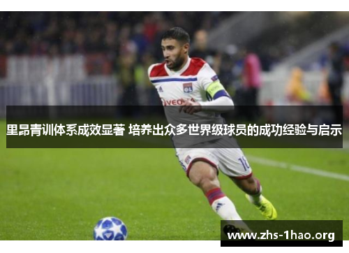 里昂青训体系成效显著 培养出众多世界级球员的成功经验与启示 里昂青训体系成效显著 培养出众多世界级球员的成功经验与启示