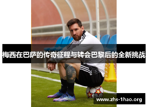梅西在巴萨的传奇征程与转会巴黎后的全新挑战