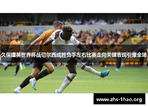 久保建英世界杯战切尔西成胜负手左右比赛走向关键表现引爆全场